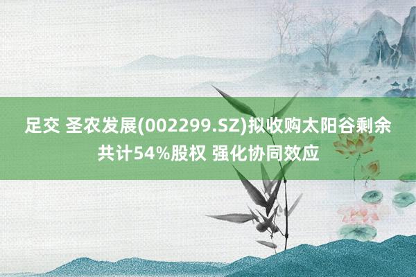 足交 圣农发展(002299.SZ)拟收购太阳谷剩余共计54%股权 强化协同效应