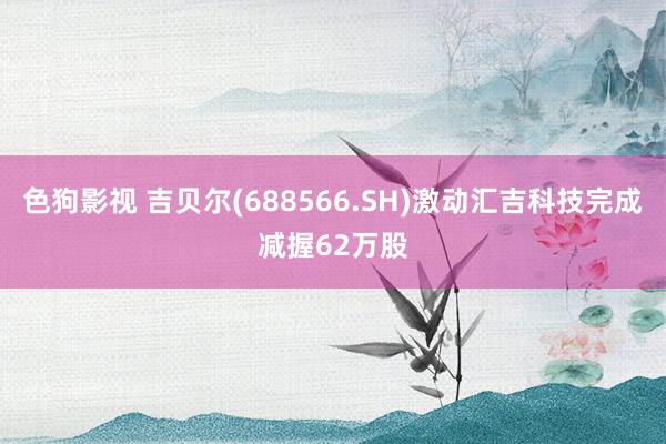 色狗影视 吉贝尔(688566.SH)激动汇吉科技完成减握62万股