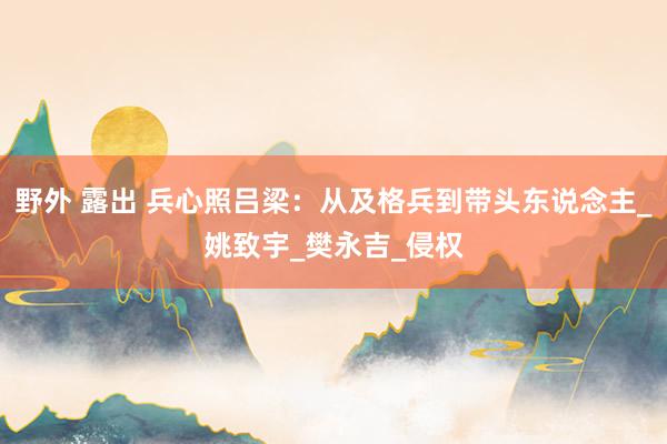 野外 露出 兵心照吕梁：从及格兵到带头东说念主_姚致宇_樊永吉_侵权