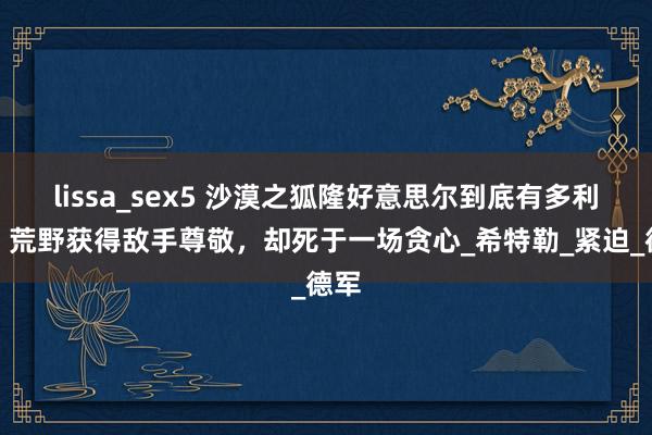 lissa_sex5 沙漠之狐隆好意思尔到底有多利弊？荒野获得敌手尊敬，却死于一场贪心_希特勒_紧迫_德军