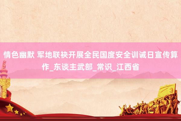 情色幽默 军地联袂开展全民国度安全训诫日宣传算作_东谈主武部_常识_江西省