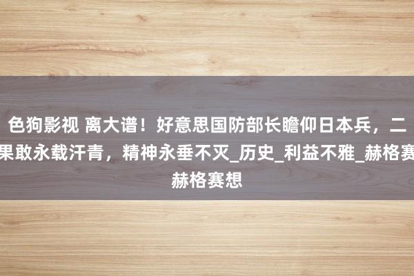 色狗影视 离大谱！好意思国防部长瞻仰日本兵，二战果敢永载汗青，精神永垂不灭_历史_利益不雅_赫格赛想