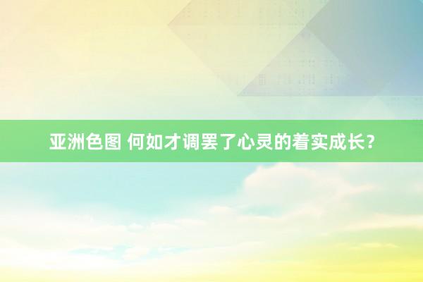 亚洲色图 何如才调罢了心灵的着实成长？