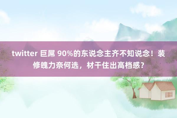 twitter 巨屌 90%的东说念主齐不知说念！装修魄力奈何选，材干住出高档感？