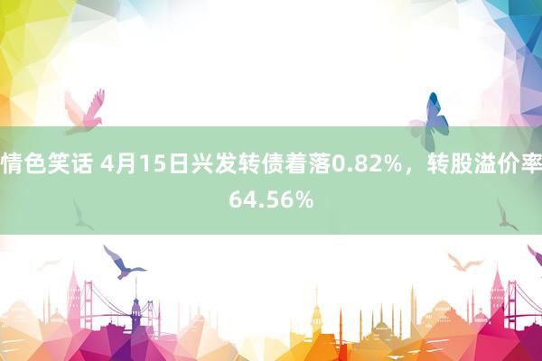 情色笑话 4月15日兴发转债着落0.82%，转股溢价率64.56%