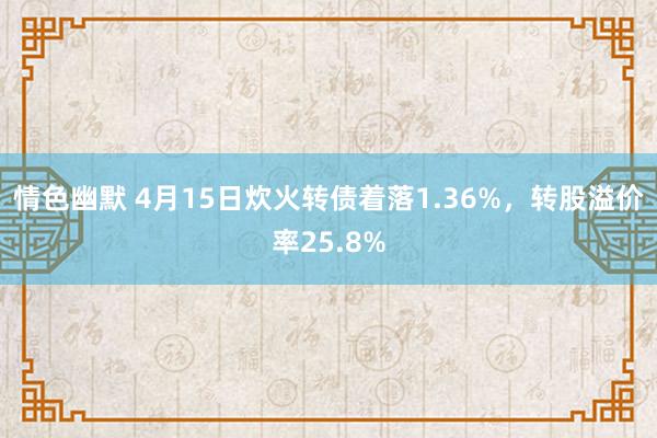 情色幽默 4月15日炊火转债着落1.36%，转股溢价率25.8%