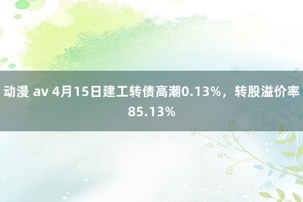 动漫 av 4月15日建工转债高潮0.13%，转股溢价率85.13%