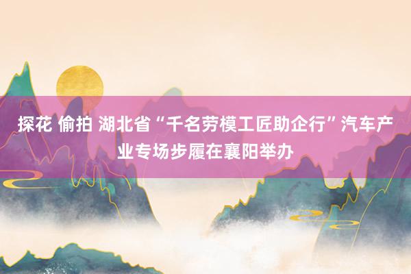 探花 偷拍 湖北省“千名劳模工匠助企行”汽车产业专场步履在襄阳举办