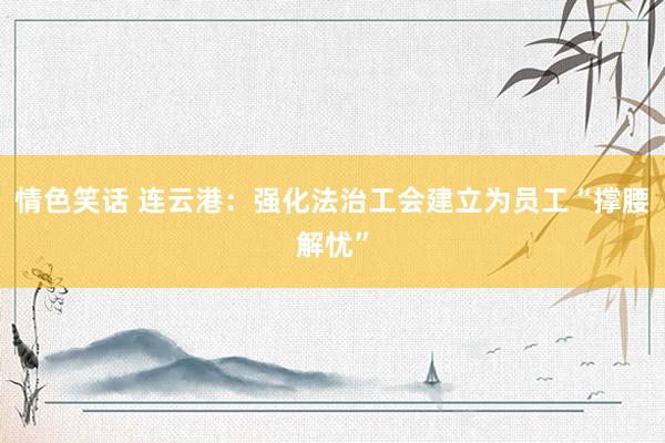 情色笑话 连云港：强化法治工会建立为员工“撑腰解忧”
