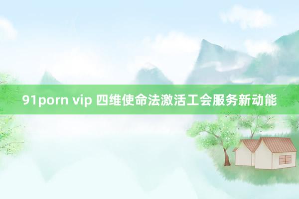 91porn vip 四维使命法激活工会服务新动能