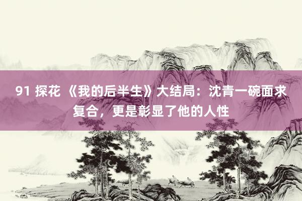 91 探花 《我的后半生》大结局：沈青一碗面求复合，更是彰显了他的人性