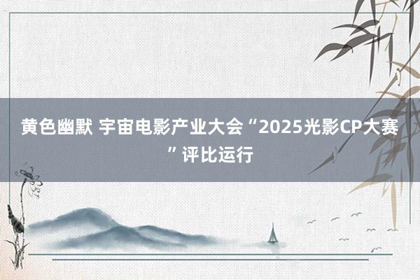 黄色幽默 宇宙电影产业大会“2025光影CP大赛”评比运行