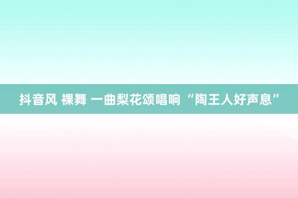 抖音风 裸舞 一曲梨花颂唱响 “陶王人好声息”