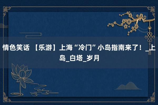 情色笑话 【乐游】上海“冷门”小岛指南来了！_上岛_白塔_岁月