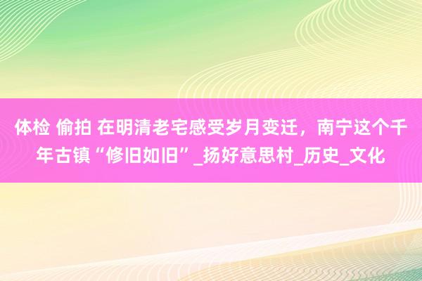 体检 偷拍 在明清老宅感受岁月变迁，南宁这个千年古镇“修旧如旧”_扬好意思村_历史_文化