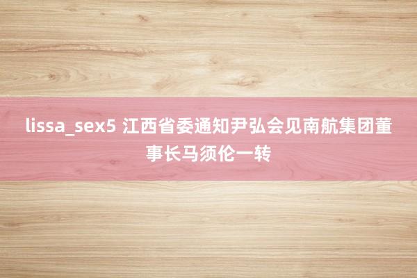 lissa_sex5 江西省委通知尹弘会见南航集团董事长马须伦一转