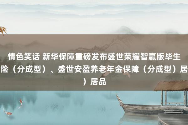 情色笑话 新华保障重磅发布盛世荣耀智赢版毕生寿险（分成型）、盛世安盈养老年金保障（分成型）居品