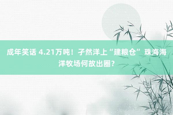成年笑话 4.21万吨！孑然洋上“建粮仓” 珠海海洋牧场何故出圈？