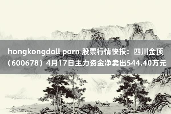 hongkongdoll porn 股票行情快报：四川金顶（600678）4月17日主力资金净卖出544.40万元