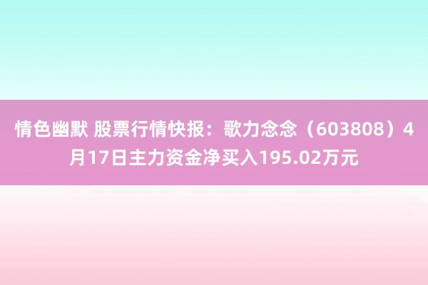 情色幽默 股票行情快报：歌力念念（603808）4月17日主力资金净买入195.02万元
