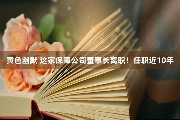 黄色幽默 这家保障公司董事长离职！任职近10年