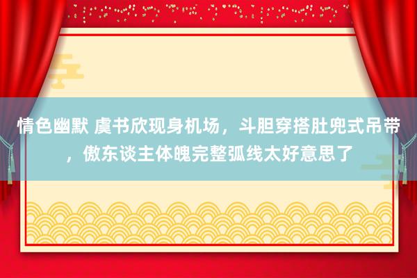 情色幽默 虞书欣现身机场，斗胆穿搭肚兜式吊带，傲东谈主体魄完整弧线太好意思了