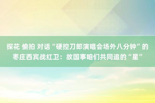 探花 偷拍 对话“硬控刀郎演唱会场外八分钟”的枣庄西宾战红卫：故国事咱们共同追的“星”