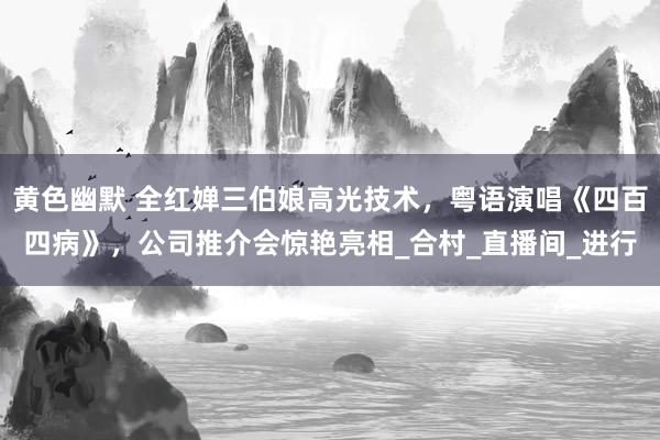黄色幽默 全红婵三伯娘高光技术，粤语演唱《四百四病》，公司推介会惊艳亮相_合村_直播间_进行