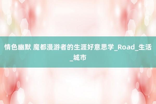 情色幽默 魔都漫游者的生涯好意思学_Road_生活_城市