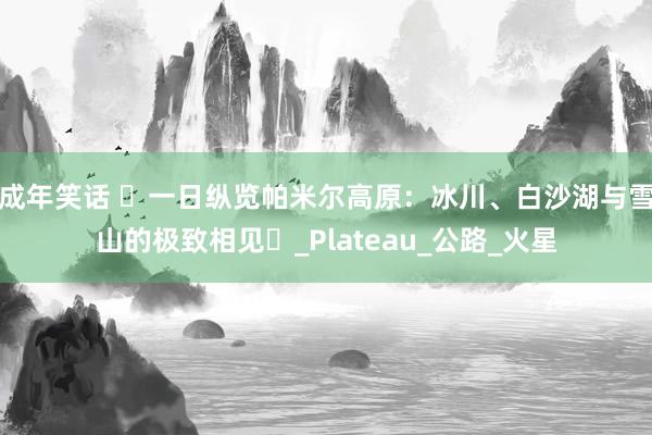 成年笑话 ‌一日纵览帕米尔高原：冰川、白沙湖与雪山的极致相见‌_Plateau_公路_火星
