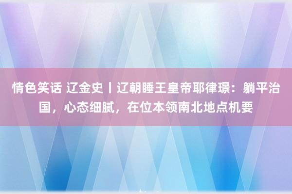 情色笑话 辽金史丨辽朝睡王皇帝耶律璟：躺平治国，心态细腻，在位本领南北地点机要