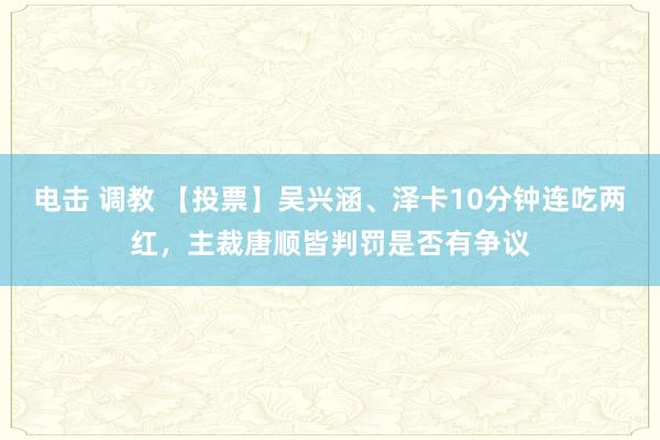 电击 调教 【投票】吴兴涵、泽卡10分钟连吃两红，主裁唐顺皆判罚是否有争议