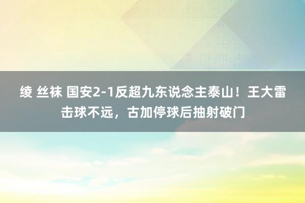 绫 丝袜 国安2-1反超九东说念主泰山！王大雷击球不远，古加停球后抽射破门
