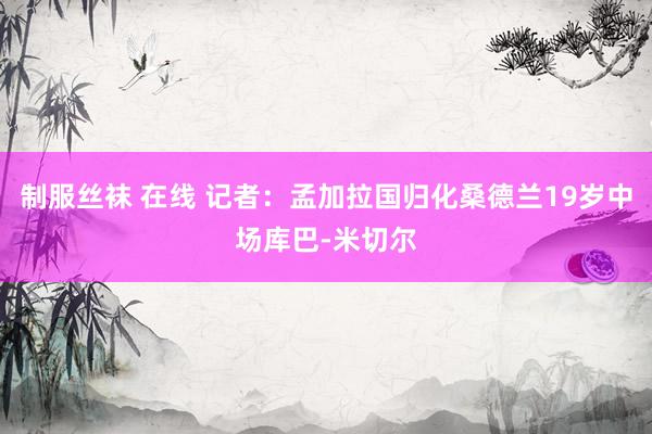 制服丝袜 在线 记者：孟加拉国归化桑德兰19岁中场库巴-米切尔