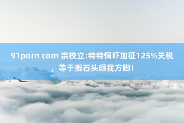 91porn com 宗校立:特特恫吓加征125%关税，等于搬石头砸我方脚！
