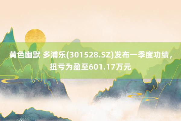 黄色幽默 多浦乐(301528.SZ)发布一季度功绩，扭亏为盈至601.17万元