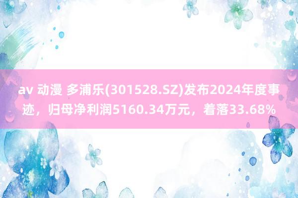 av 动漫 多浦乐(301528.SZ)发布2024年度事迹，归母净利润5160.34万元，着落33.68%