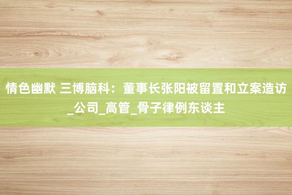 情色幽默 三博脑科：董事长张阳被留置和立案造访_公司_高管_骨子律例东谈主