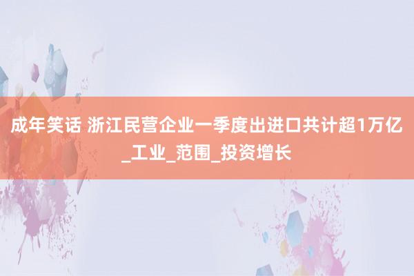 成年笑话 浙江民营企业一季度出进口共计超1万亿_工业_范围_投资增长