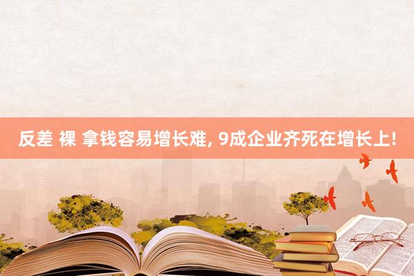 反差 裸 拿钱容易增长难， 9成企业齐死在增长上!