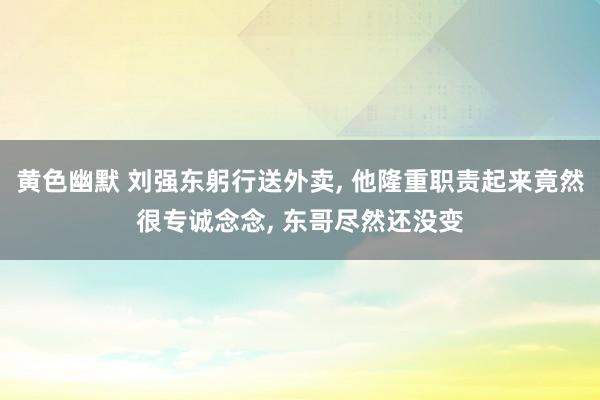 黄色幽默 刘强东躬行送外卖， 他隆重职责起来竟然很专诚念念， 东哥尽然还没变