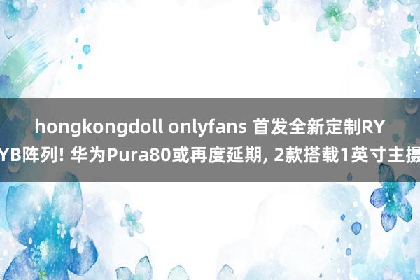 hongkongdoll onlyfans 首发全新定制RYYB阵列! 华为Pura80或再度延期， 2款搭载1英寸主摄