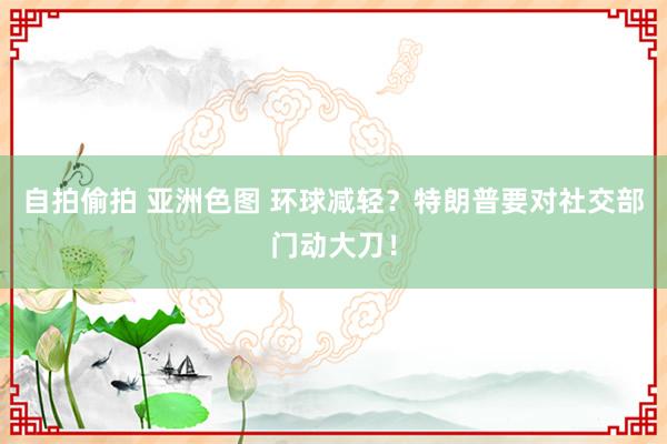 自拍偷拍 亚洲色图 环球减轻？特朗普要对社交部门动大刀！