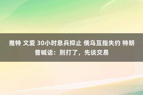 推特 文爱 30小时息兵抑止 俄乌互指失约 特朗普喊话：别打了，先谈交易