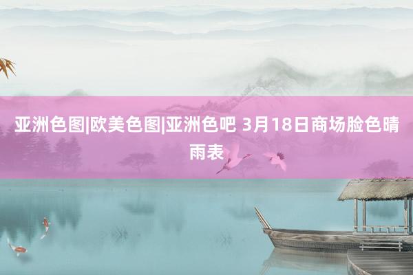 亚洲色图|欧美色图|亚洲色吧 3月18日商场脸色晴雨表