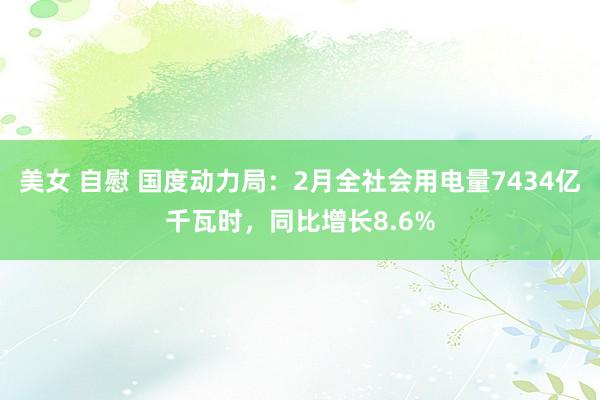 美女 自慰 国度动力局：2月全社会用电量7434亿千瓦时，同比增长8.6%