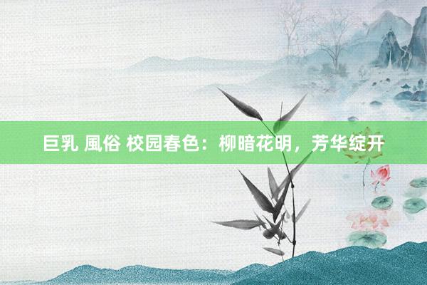 巨乳 風俗 校园春色：柳暗花明，芳华绽开