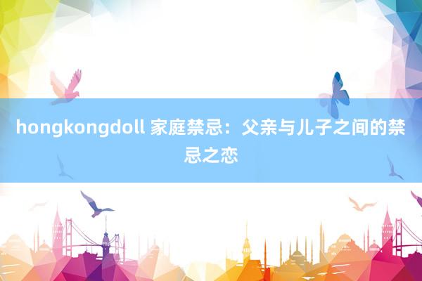 hongkongdoll 家庭禁忌：父亲与儿子之间的禁忌之恋