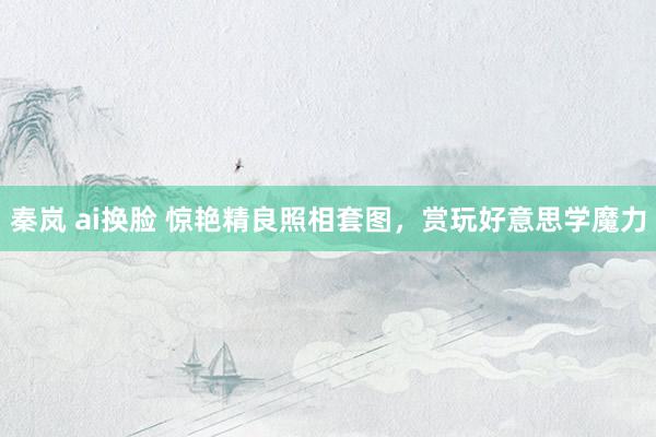 秦岚 ai换脸 惊艳精良照相套图，赏玩好意思学魔力