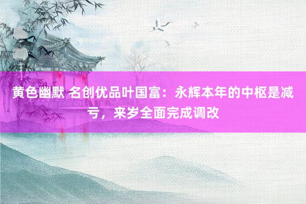 黄色幽默 名创优品叶国富：永辉本年的中枢是减亏，来岁全面完成调改
